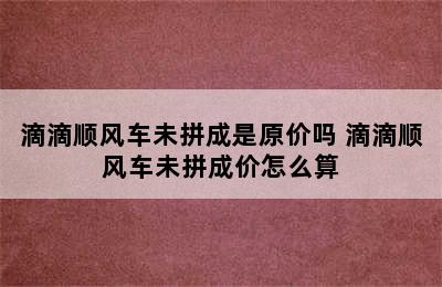 滴滴顺风车未拼成是原价吗 滴滴顺风车未拼成价怎么算